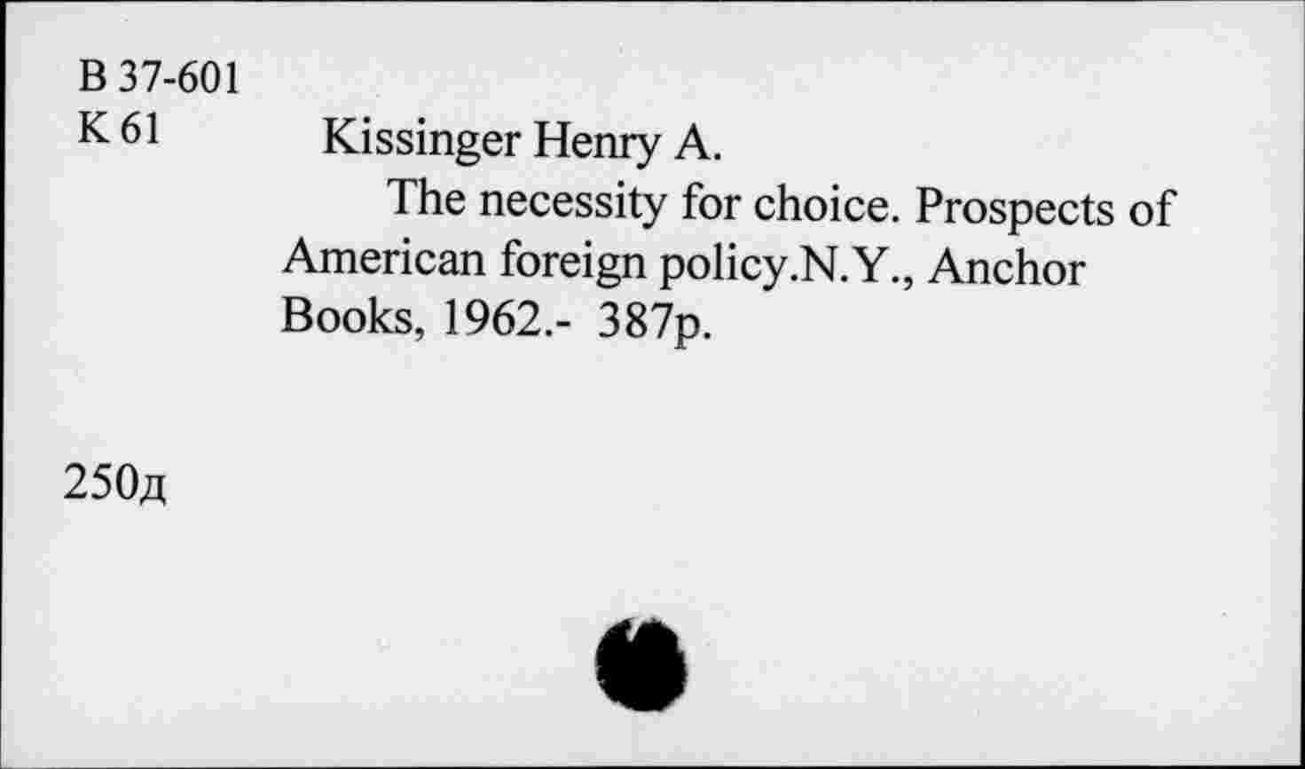 ﻿B 37-601 K61
Kissinger Henry A.
The necessity for choice. Prospects of American foreign policy .N. Y., Anchor Books, 1962.- 387p.
250a